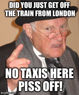 Back In My Day | DID YOU JUST GET OFF THE TRAIN FROM LONDON NO TAXIS HERE PISS OFF! | image tagged in memes,back in my day | made w/ Imgflip meme maker
