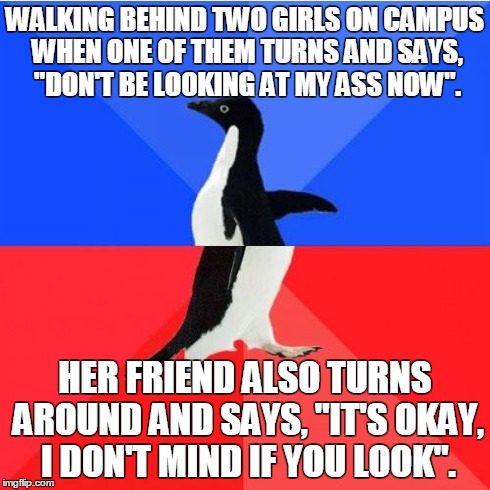 Socially Awkward Awesome Penguin Meme | WALKING BEHIND TWO GIRLS ON CAMPUS WHEN ONE OF THEM TURNS AND SAYS, "DON'T BE LOOKING AT MY ASS NOW". HER FRIEND ALSO TURNS AROUND AND SAYS, | image tagged in memes,socially awkward awesome penguin | made w/ Imgflip meme maker