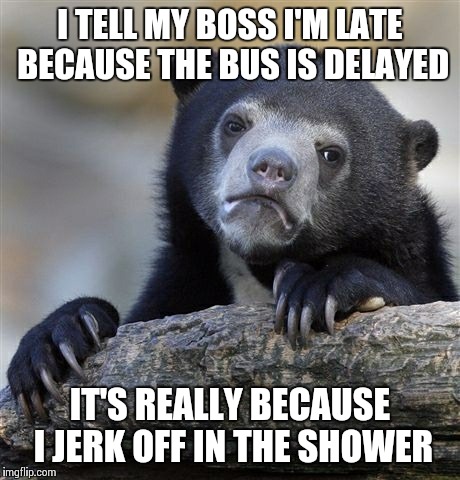Confession Bear | I TELL MY BOSS I'M LATE BECAUSE THE BUS IS DELAYED IT'S REALLY BECAUSE I JERK OFF IN THE SHOWER | image tagged in memes,confession bear,AdviceAnimals | made w/ Imgflip meme maker