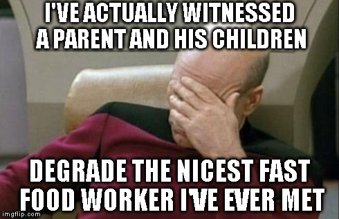 Captain Picard Facepalm Meme | I'VE ACTUALLY WITNESSED A PARENT AND HIS CHILDREN DEGRADE THE NICEST FAST FOOD WORKER I'VE EVER MET | image tagged in memes,captain picard facepalm | made w/ Imgflip meme maker