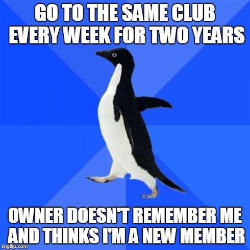Socially Awkward Penguin | GO TO THE SAME CLUB EVERY WEEK FOR TWO YEARS OWNER DOESN'T REMEMBER ME AND THINKS I'M A NEW MEMBER | image tagged in memes,socially awkward penguin | made w/ Imgflip meme maker