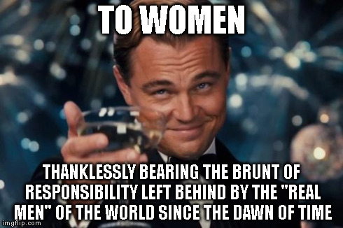 Leonardo Dicaprio Cheers Meme | TO WOMEN THANKLESSLY BEARING THE BRUNT OF RESPONSIBILITY LEFT BEHIND BY THE "REAL MEN" OF THE WORLD SINCE THE DAWN OF TIME | image tagged in memes,leonardo dicaprio cheers | made w/ Imgflip meme maker