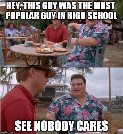 See Nobody Cares | HEY, THIS GUY WAS THE MOST POPULAR GUY IN HIGH SCHOOL SEE NOBODY CARES | image tagged in memes,see nobody cares | made w/ Imgflip meme maker