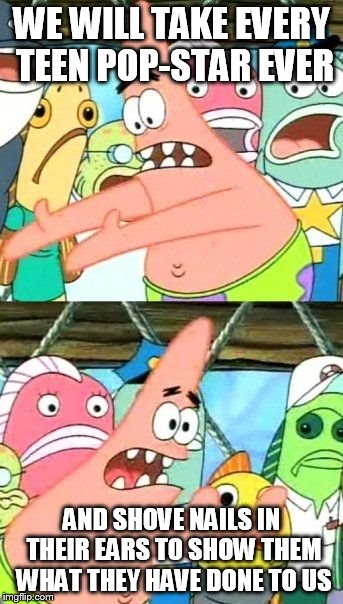 Put It Somewhere Else Patrick | WE WILL TAKE EVERY TEEN POP-STAR EVER AND SHOVE NAILS IN THEIR EARS TO SHOW THEM WHAT THEY HAVE DONE TO US | image tagged in memes,put it somewhere else patrick | made w/ Imgflip meme maker