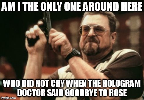 everyone in the comments on the site said they cried  -_- | AM I THE ONLY ONE AROUND HERE WHO DID NOT CRY WHEN THE HOLOGRAM  DOCTOR SAID GOODBYE TO ROSE | image tagged in memes,am i the only one around here | made w/ Imgflip meme maker