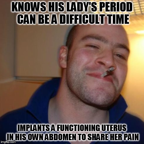 Good Guy Greg Meme | KNOWS HIS LADY'S PERIOD CAN BE A DIFFICULT TIME IMPLANTS A FUNCTIONING UTERUS IN HIS OWN ABDOMEN TO SHARE HER PAIN | image tagged in memes,good guy greg | made w/ Imgflip meme maker