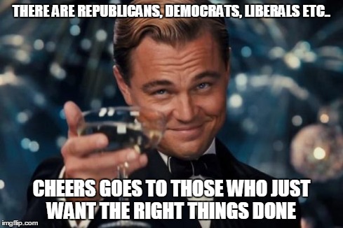 Leonardo Dicaprio Cheers Meme | THERE ARE REPUBLICANS, DEMOCRATS, LIBERALS ETC.. CHEERS GOES TO THOSE WHO JUST WANT THE RIGHT THINGS DONE | image tagged in memes,leonardo dicaprio cheers | made w/ Imgflip meme maker