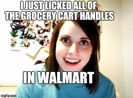 Overly Attached Girlfriend Meme | I JUST LICKED ALL OF THE GROCERY CART HANDLES IN WALMART | image tagged in memes,overly attached girlfriend | made w/ Imgflip meme maker