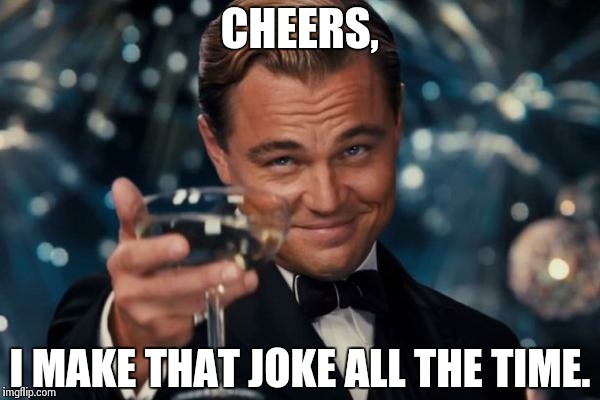 Leonardo Dicaprio Cheers Meme | CHEERS, I MAKE THAT JOKE ALL THE TIME. | image tagged in memes,leonardo dicaprio cheers | made w/ Imgflip meme maker