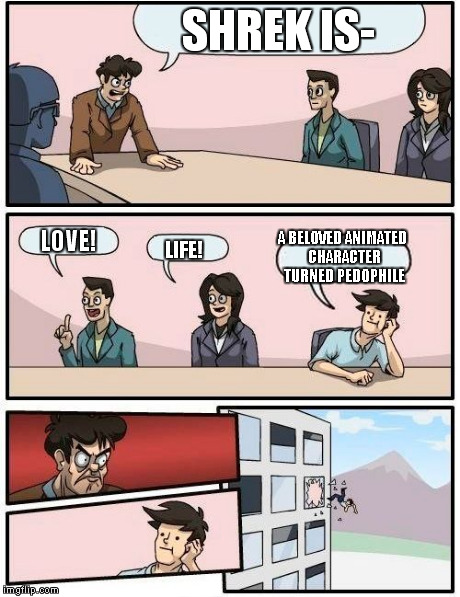 Boardroom Meeting Suggestion | SHREK IS- LOVE! LIFE! A BELOVED ANIMATED CHARACTER TURNED PEDOPHILE | image tagged in memes,boardroom meeting suggestion | made w/ Imgflip meme maker