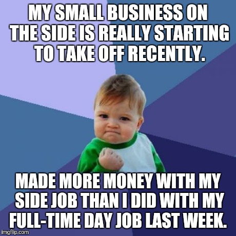 Success Kid Meme | MY SMALL BUSINESS ON THE SIDE IS REALLY STARTING TO TAKE OFF RECENTLY. MADE MORE MONEY WITH MY SIDE JOB THAN I DID WITH MY FULL-TIME DAY JOB | image tagged in memes,success kid,AdviceAnimals | made w/ Imgflip meme maker