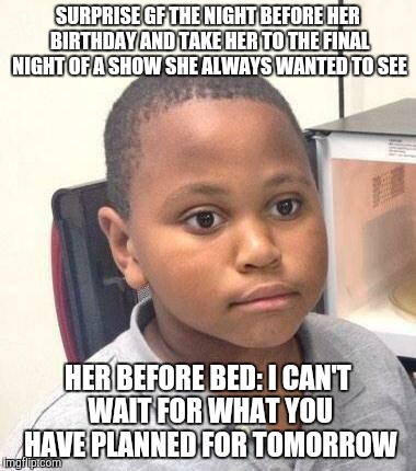 Minor Mistake Marvin Meme | SURPRISE GF THE NIGHT BEFORE HER BIRTHDAY AND TAKE HER TO THE FINAL NIGHT OF A SHOW SHE ALWAYS WANTED TO SEE HER BEFORE BED: I CAN'T WAIT FO | image tagged in memes,minor mistake marvin | made w/ Imgflip meme maker