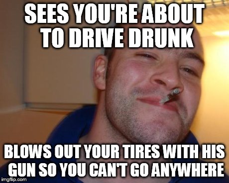 Even if the short term is bad, he's looking out for your future. | SEES YOU'RE ABOUT TO DRIVE DRUNK BLOWS OUT YOUR TIRES WITH HIS GUN SO YOU CAN'T GO ANYWHERE | image tagged in good guy greg | made w/ Imgflip meme maker