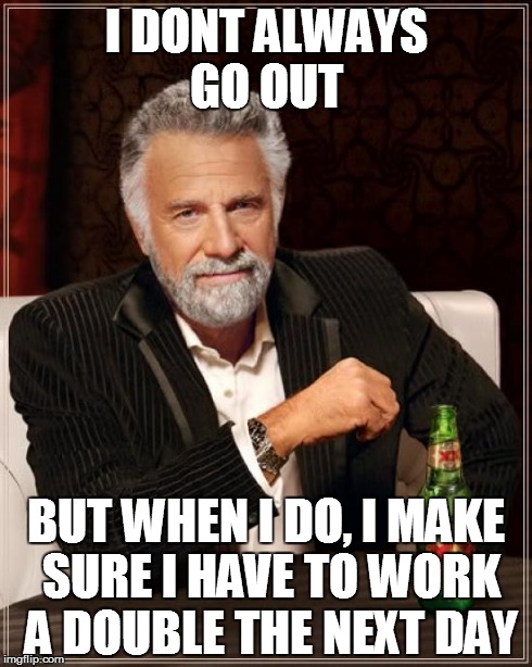 The Most Interesting Man In The World Meme | I DONT ALWAYS GO OUT BUT WHEN I DO, I MAKE SURE I HAVE TO WORK A DOUBLE THE NEXT DAY | image tagged in memes,the most interesting man in the world | made w/ Imgflip meme maker