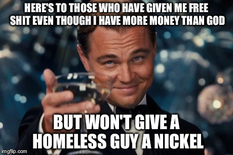 Leonardo Dicaprio Cheers | HERE'S TO THOSE WHO HAVE GIVEN ME FREE SHIT EVEN THOUGH I HAVE MORE MONEY THAN GOD BUT WON'T GIVE A HOMELESS GUY A NICKEL | image tagged in memes,leonardo dicaprio cheers | made w/ Imgflip meme maker