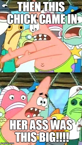 Put It Somewhere Else Patrick Meme | THEN THIS CHICK CAME IN HER ASS WAS THIS BIG!!!! | image tagged in memes,put it somewhere else patrick | made w/ Imgflip meme maker