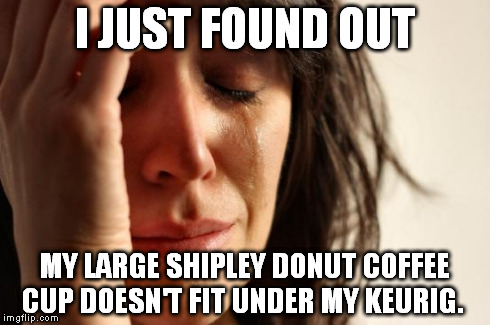 Imagine waking up to this little dilemma at 5am. | I JUST FOUND OUT MY LARGE SHIPLEY DONUT COFFEE CUP DOESN'T FIT UNDER MY KEURIG. | image tagged in memes,first world problems,shipley donuts,keurig,coffee and donuts | made w/ Imgflip meme maker