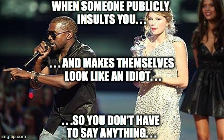 When someone publicly insults you | WHEN SOMEONE PUBLICLY INSULTS YOU. . . . . .SO YOU DON'T HAVE TO SAY ANYTHING. . . . . . AND MAKES THEMSELVES LOOK LIKE AN IDIOT. . . | image tagged in taylor swift,kanye west,interruption,rude,public,idiots | made w/ Imgflip meme maker