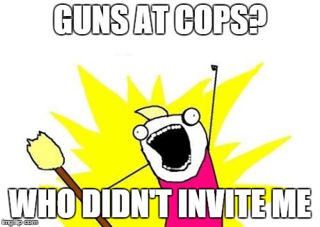 GUNS AT COPS? WHO DIDN'T INVITE ME | image tagged in memes,x all the y | made w/ Imgflip meme maker