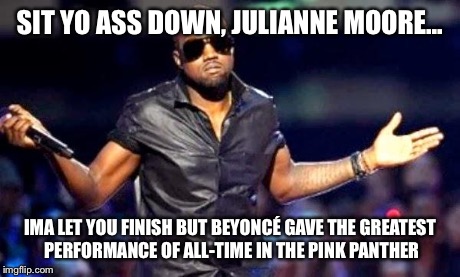 Kanye Shoulder Shrug | SIT YO ASS DOWN, JULIANNE MOORE... IMA LET YOU FINISH BUT BEYONCÉ GAVE THE GREATEST PERFORMANCE OF ALL-TIME IN THE PINK PANTHER | image tagged in kanye shoulder shrug | made w/ Imgflip meme maker