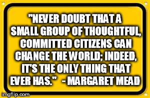Blank Yellow Sign Meme | "NEVER DOUBT THAT A SMALL GROUP OF THOUGHTFUL, COMMITTED CITIZENS CAN CHANGE THE WORLD; INDEED, IT'S THE ONLY THING THAT EVER HAS." 

- MARG | image tagged in memes,blank yellow sign | made w/ Imgflip meme maker