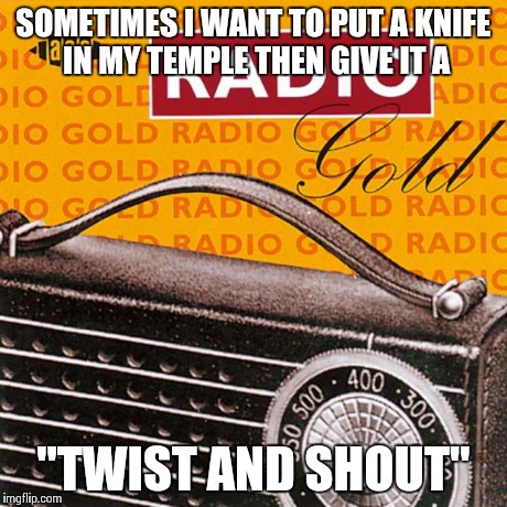 SOMETIMES I WANT TO PUT A KNIFE IN MY TEMPLE THEN GIVE IT A "TWIST AND SHOUT" | image tagged in radio pun run | made w/ Imgflip meme maker