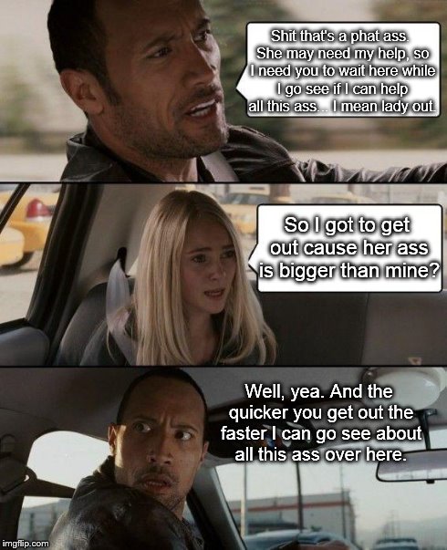 The Rock Driving | Shit that's a phat ass. She may need my help, so I need you to wait here while I go see if I can help all this ass... I mean lady out. So I  | image tagged in memes,the rock driving | made w/ Imgflip meme maker