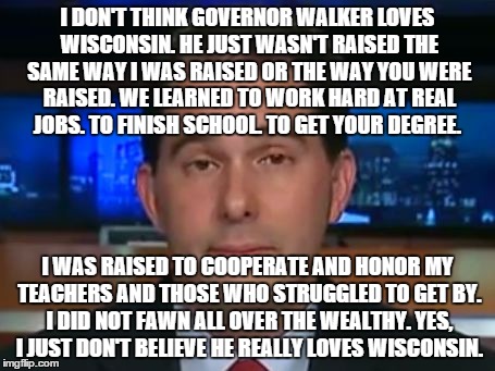 doesn't love Wisconsin | I DON'T THINK GOVERNOR WALKER LOVES WISCONSIN. HE JUST WASN'T RAISED THE SAME WAY I WAS RAISED OR THE WAY YOU WERE RAISED. WE LEARNED TO WOR | image tagged in fails,political | made w/ Imgflip meme maker