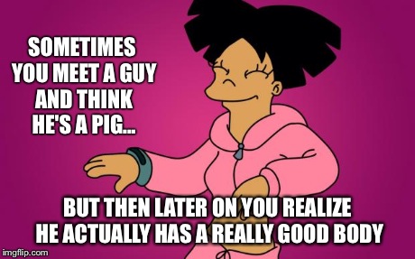 SOMETIMES YOU MEET A GUY AND THINK HE'S A PIG... BUT THEN LATER ON YOU REALIZE HE ACTUALLY HAS A REALLY GOOD BODY | image tagged in amy wong | made w/ Imgflip meme maker
