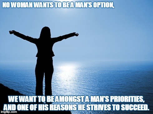 A Woman Wants... | NO WOMAN WANTS TO BE A MAN’S OPTION, WE WANT TO BE AMONGST A MAN’S PRIORITIES, AND ONE OF HIS REASONS HE STRIVES TO SUCCEED. | image tagged in wisdom,truth,love,inspirational,men,women | made w/ Imgflip meme maker