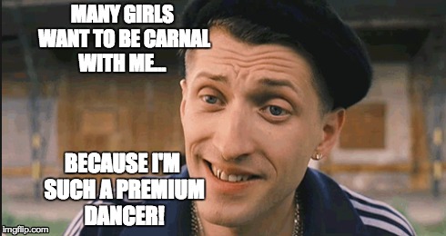 Meanwhile in Odessa... | MANY GIRLS WANT TO BE CARNAL WITH ME... BECAUSE I'M SUCH A PREMIUM DANCER! | image tagged in movies,ukraine | made w/ Imgflip meme maker