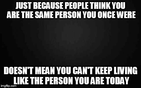 Blank | JUST BECAUSE PEOPLE THINK YOU ARE THE SAME PERSON YOU ONCE WERE DOESN'T MEAN YOU CAN'T KEEP LIVING LIKE THE PERSON YOU ARE TODAY | image tagged in blank | made w/ Imgflip meme maker