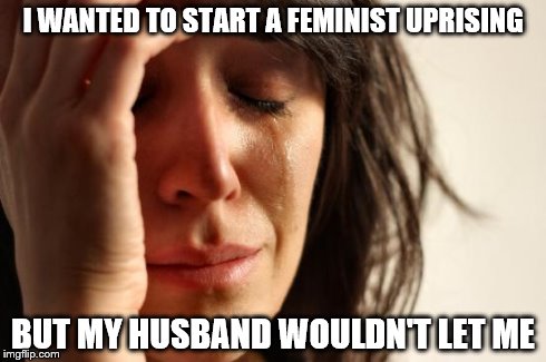 First World Problems | I WANTED TO START A FEMINIST UPRISING BUT MY HUSBAND WOULDN'T LET ME | image tagged in memes,first world problems | made w/ Imgflip meme maker