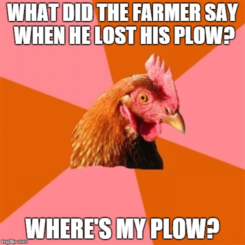 Anti Joke Chicken Meme | WHAT DID THE FARMER SAY WHEN HE LOST HIS PLOW? WHERE'S MY PLOW? | image tagged in memes,anti joke chicken | made w/ Imgflip meme maker