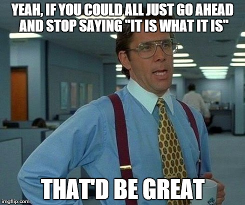 That Would Be Great | YEAH, IF YOU COULD ALL JUST GO AHEAD AND STOP SAYING "IT IS WHAT IT IS" THAT'D BE GREAT | image tagged in memes,that would be great | made w/ Imgflip meme maker