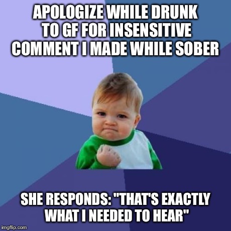 Success Kid Meme | APOLOGIZE WHILE DRUNK TO GF FOR INSENSITIVE COMMENT I MADE WHILE SOBER SHE RESPONDS: "THAT'S EXACTLY WHAT I NEEDED TO HEAR" | image tagged in memes,success kid,AdviceAnimals | made w/ Imgflip meme maker