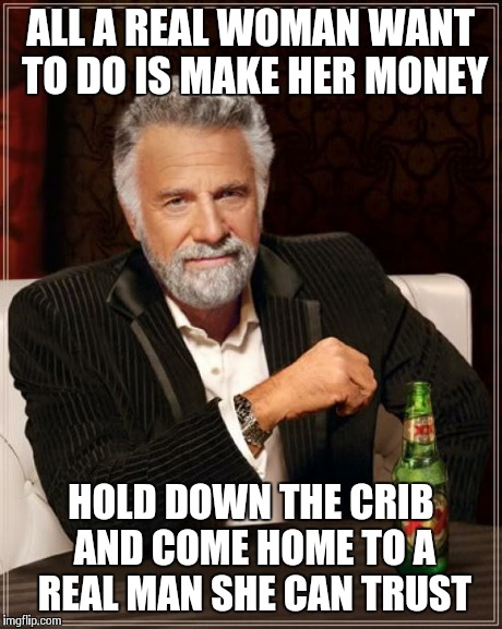 The Most Interesting Man In The World Meme | ALL A REAL WOMAN WANT TO DO IS MAKE HER MONEY HOLD DOWN THE CRIB AND COME HOME TO A REAL MAN SHE CAN TRUST | image tagged in memes,the most interesting man in the world | made w/ Imgflip meme maker