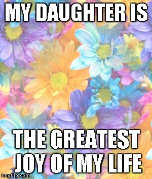 My daughter is the greatest joy of my life | MY DAUGHTER IS THE GREATEST JOY OF MY LIFE | image tagged in mother daughter talk | made w/ Imgflip meme maker