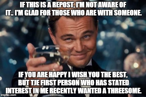 Leonardo Dicaprio Cheers Meme | IF THIS IS A REPOST, I'M NOT AWARE OF IT.. I'M GLAD FOR THOSE WHO ARE WITH SOMEONE. IF YOU ARE HAPPY I WISH YOU THE BEST, BUT TJE FIRST PERS | image tagged in memes,leonardo dicaprio cheers | made w/ Imgflip meme maker