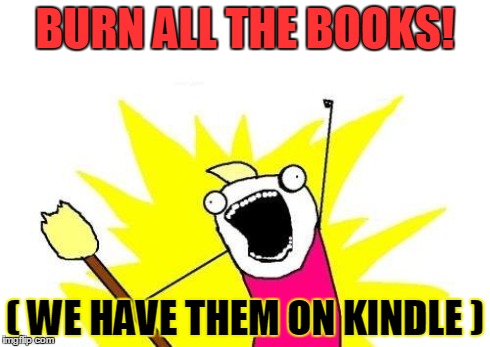 X All The Y | BURN ALL THE BOOKS! ( WE HAVE THEM ON KINDLE ) | image tagged in memes,x all the y | made w/ Imgflip meme maker