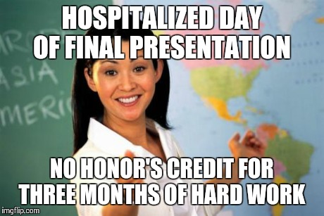 Unhelpful High School Teacher | HOSPITALIZED DAY OF FINAL PRESENTATION NO HONOR'S CREDIT FOR THREE MONTHS OF HARD WORK | image tagged in memes,unhelpful high school teacher,AdviceAnimals | made w/ Imgflip meme maker
