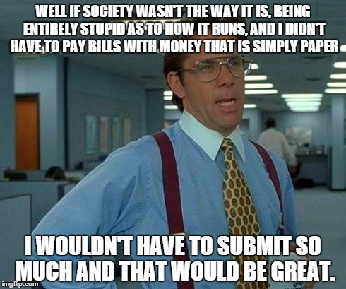 That Would Be Great Meme | WELL IF SOCIETY WASN'T THE WAY IT IS, BEING ENTIRELY STUPID AS TO HOW IT RUNS, AND I DIDN'T HAVE TO PAY BILLS WITH MONEY THAT IS SIMPLY PAPE | image tagged in memes,that would be great | made w/ Imgflip meme maker