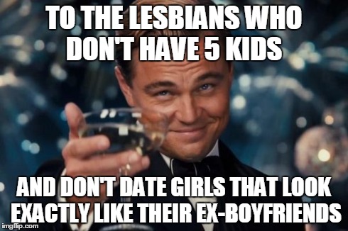Sorry, but someone had to say it.. | TO THE LESBIANS WHO DON'T HAVE 5 KIDS AND DON'T DATE GIRLS THAT LOOK EXACTLY LIKE THEIR EX-BOYFRIENDS | image tagged in memes,leonardo dicaprio cheers | made w/ Imgflip meme maker