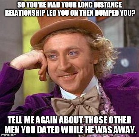 Creepy Condescending Wonka | SO YOU'RE MAD YOUR LONG DISTANCE RELATIONSHIP LED YOU ON THEN DUMPED YOU? TELL ME AGAIN ABOUT THOSE OTHER MEN YOU DATED WHILE HE WAS AWAY. | image tagged in memes,creepy condescending wonka | made w/ Imgflip meme maker