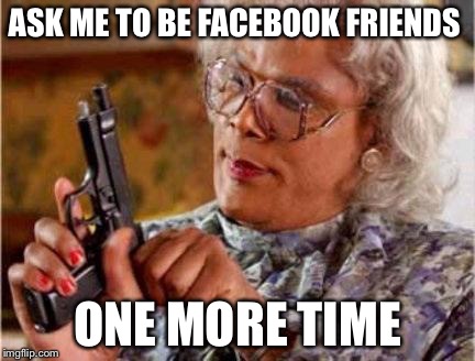 Madea | ASK ME TO BE FACEBOOK FRIENDS ONE MORE TIME | image tagged in madea | made w/ Imgflip meme maker