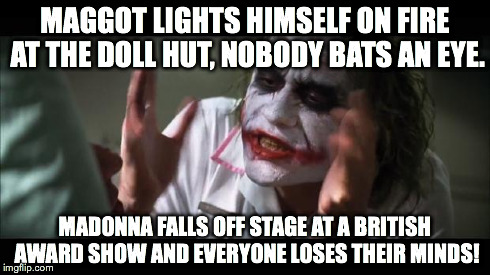 Everyone Loses Their Minds | MAGGOT LIGHTS HIMSELF ON FIRE AT THE DOLL HUT, NOBODY BATS AN EYE. MADONNA FALLS OFF STAGE AT A BRITISH AWARD SHOW AND EVERYONE LOSES THEIR  | image tagged in joker | made w/ Imgflip meme maker