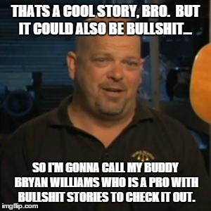 Rick From Pawn Stars | THATS A COOL STORY, BRO.  BUT IT COULD ALSO BE BULLSHIT... SO I'M GONNA CALL MY BUDDY BRYAN WILLIAMS WHO IS A PRO WITH BULLSHIT STORIES TO C | image tagged in rick from pawn stars | made w/ Imgflip meme maker