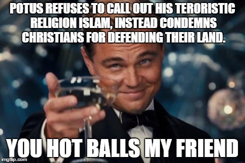 Leonardo Dicaprio Cheers Meme | POTUS REFUSES TO CALL OUT HIS TERORISTIC RELIGION ISLAM, INSTEAD CONDEMNS CHRISTIANS FOR DEFENDING THEIR LAND. YOU HOT BALLS MY FRIEND | image tagged in memes,leonardo dicaprio cheers | made w/ Imgflip meme maker