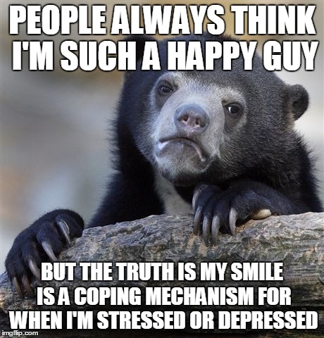 Confession Bear Meme | PEOPLE ALWAYS THINK I'M SUCH A HAPPY GUY BUT THE TRUTH IS MY SMILE IS A COPING MECHANISM FOR WHEN I'M STRESSED OR DEPRESSED | image tagged in memes,confession bear,ConfessionBear | made w/ Imgflip meme maker