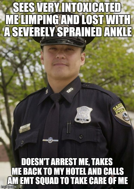 Good Guy Cop | SEES VERY INTOXICATED ME LIMPING AND LOST WITH A SEVERELY SPRAINED ANKLE DOESN'T ARREST ME, TAKES ME BACK TO MY HOTEL AND CALLS AM EMT SQUAD | image tagged in good guy cop,AdviceAnimals | made w/ Imgflip meme maker